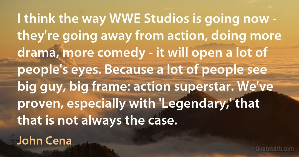 I think the way WWE Studios is going now - they're going away from action, doing more drama, more comedy - it will open a lot of people's eyes. Because a lot of people see big guy, big frame: action superstar. We've proven, especially with 'Legendary,' that that is not always the case. (John Cena)