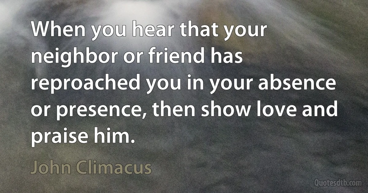 When you hear that your neighbor or friend has reproached you in your absence or presence, then show love and praise him. (John Climacus)