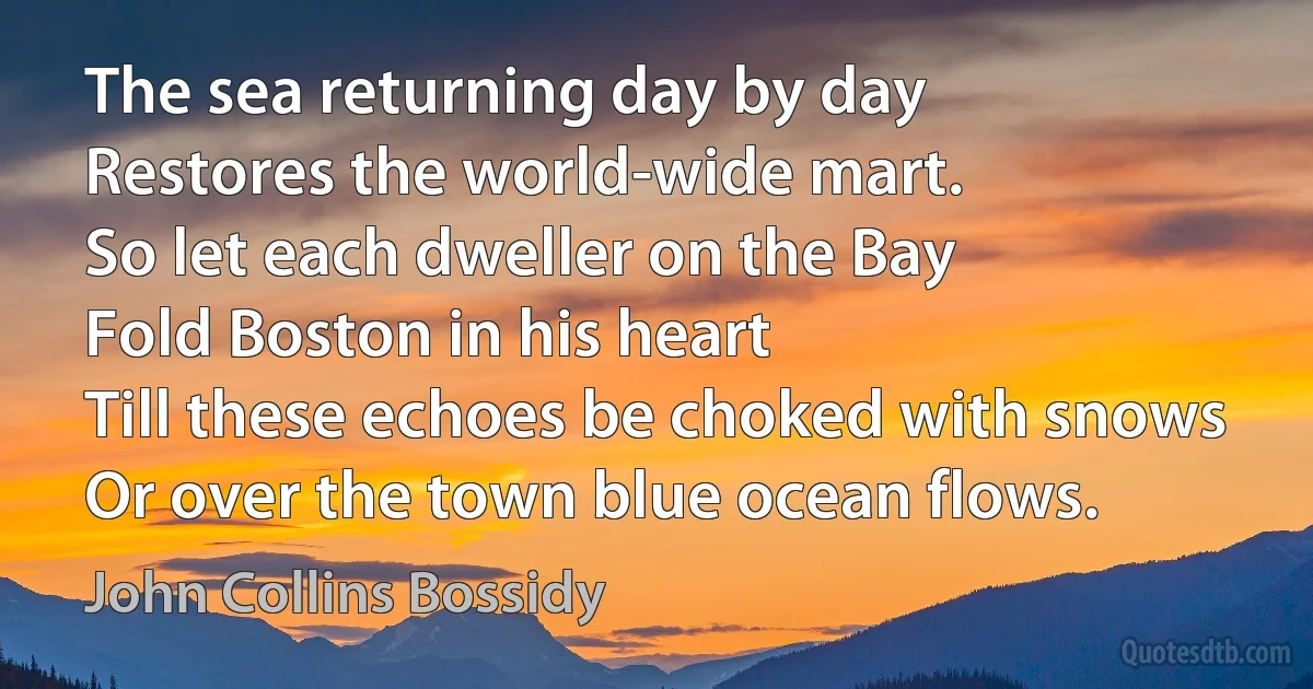 The sea returning day by day
Restores the world-wide mart.
So let each dweller on the Bay
Fold Boston in his heart
Till these echoes be choked with snows
Or over the town blue ocean flows. (John Collins Bossidy)