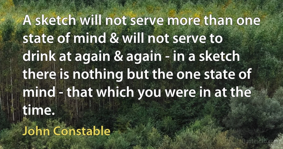 A sketch will not serve more than one state of mind & will not serve to drink at again & again - in a sketch there is nothing but the one state of mind - that which you were in at the time. (John Constable)
