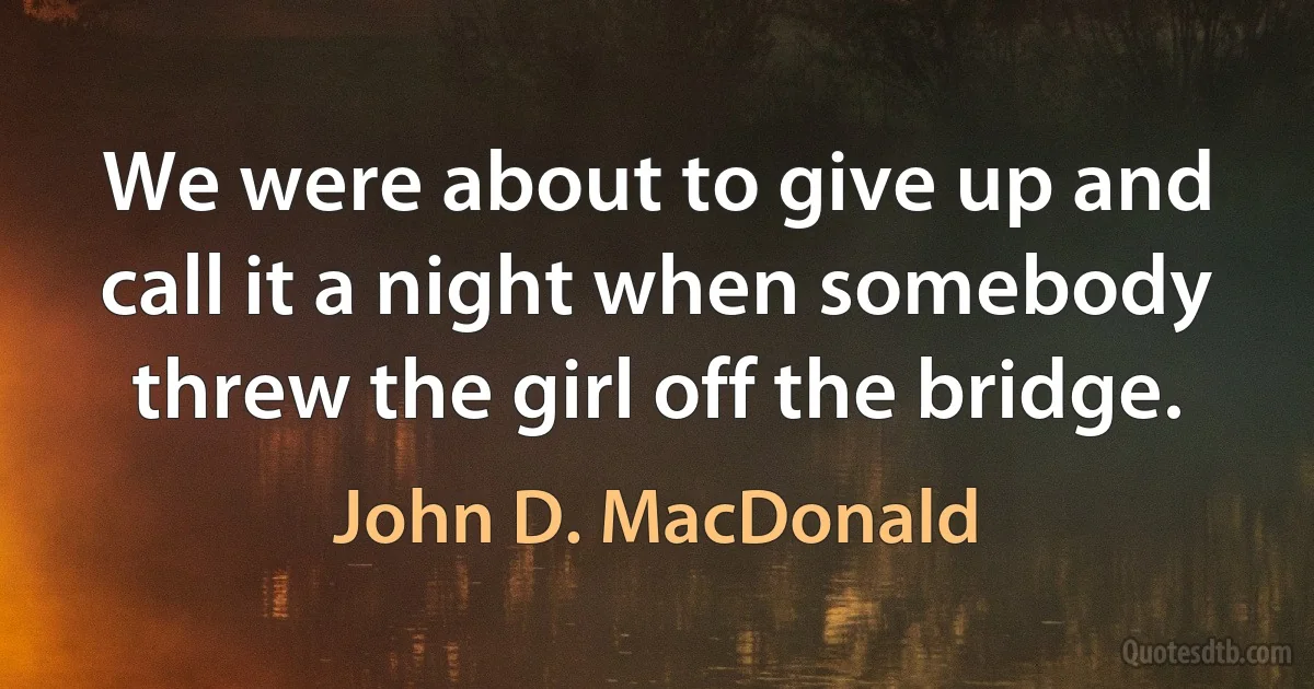 We were about to give up and call it a night when somebody threw the girl off the bridge. (John D. MacDonald)