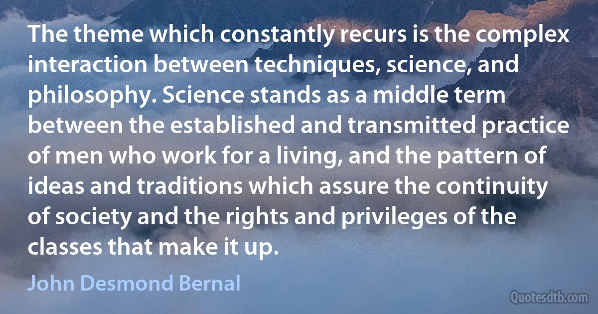 The theme which constantly recurs is the complex interaction between techniques, science, and philosophy. Science stands as a middle term between the established and transmitted practice of men who work for a living, and the pattern of ideas and traditions which assure the continuity of society and the rights and privileges of the classes that make it up. (John Desmond Bernal)