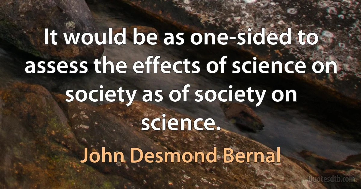 It would be as one-sided to assess the effects of science on society as of society on science. (John Desmond Bernal)