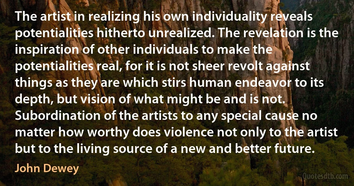 The artist in realizing his own individuality reveals potentialities hitherto unrealized. The revelation is the inspiration of other individuals to make the potentialities real, for it is not sheer revolt against things as they are which stirs human endeavor to its depth, but vision of what might be and is not. Subordination of the artists to any special cause no matter how worthy does violence not only to the artist but to the living source of a new and better future. (John Dewey)