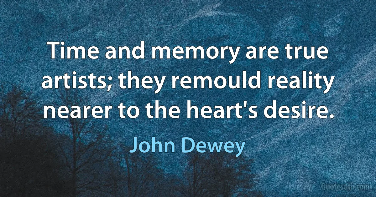 Time and memory are true artists; they remould reality nearer to the heart's desire. (John Dewey)