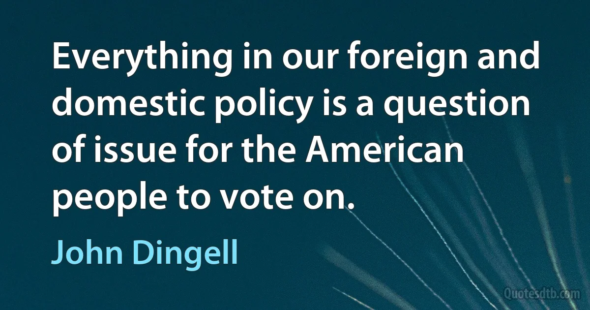 Everything in our foreign and domestic policy is a question of issue for the American people to vote on. (John Dingell)