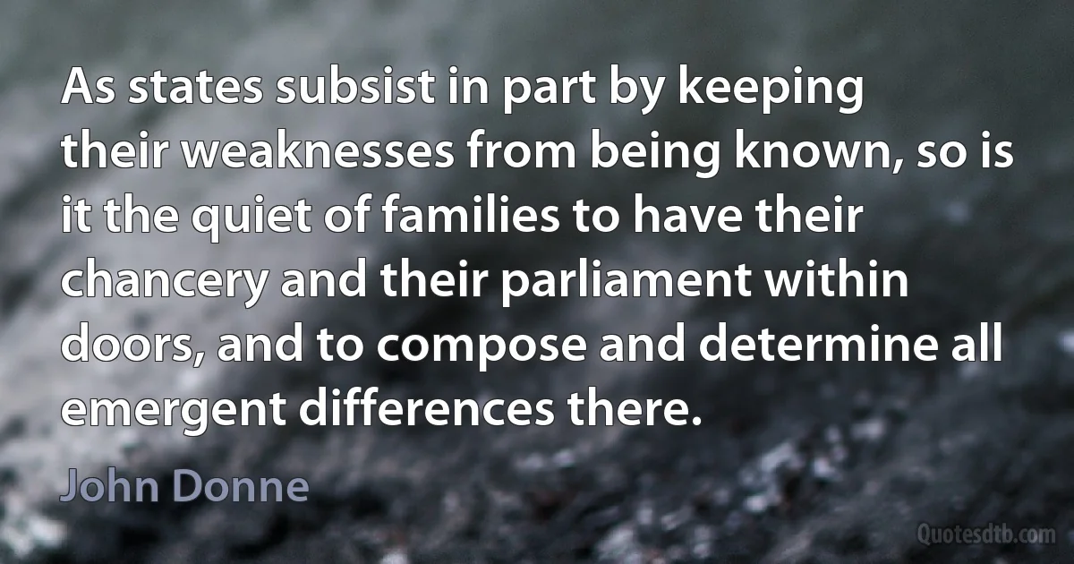 As states subsist in part by keeping their weaknesses from being known, so is it the quiet of families to have their chancery and their parliament within doors, and to compose and determine all emergent differences there. (John Donne)