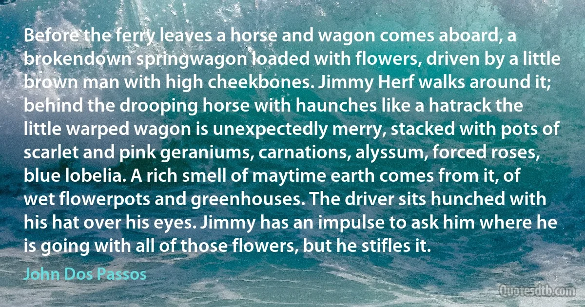 Before the ferry leaves a horse and wagon comes aboard, a brokendown springwagon loaded with flowers, driven by a little brown man with high cheekbones. Jimmy Herf walks around it; behind the drooping horse with haunches like a hatrack the little warped wagon is unexpectedly merry, stacked with pots of scarlet and pink geraniums, carnations, alyssum, forced roses, blue lobelia. A rich smell of maytime earth comes from it, of wet flowerpots and greenhouses. The driver sits hunched with his hat over his eyes. Jimmy has an impulse to ask him where he is going with all of those flowers, but he stifles it. (John Dos Passos)