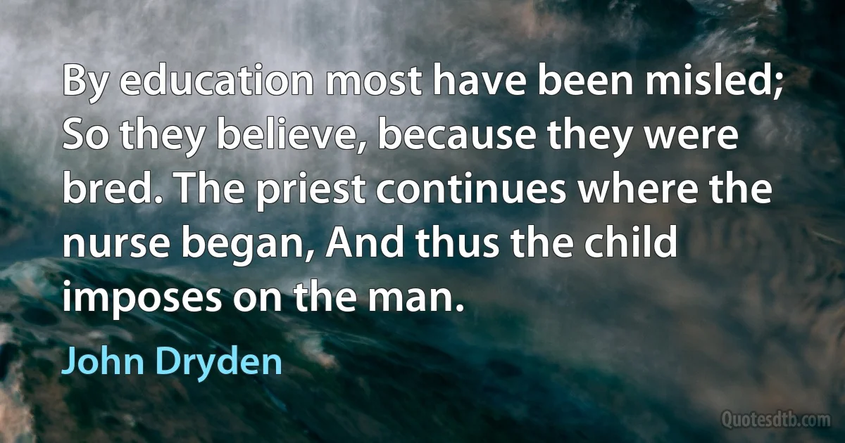 By education most have been misled; So they believe, because they were bred. The priest continues where the nurse began, And thus the child imposes on the man. (John Dryden)