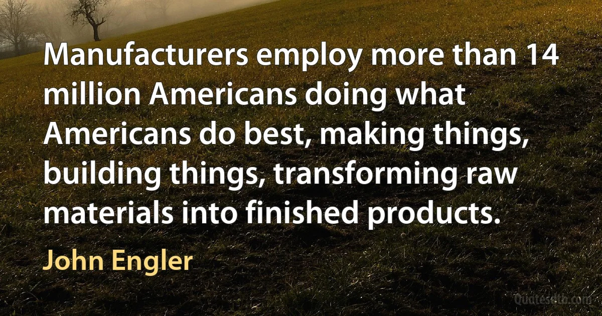 Manufacturers employ more than 14 million Americans doing what Americans do best, making things, building things, transforming raw materials into finished products. (John Engler)