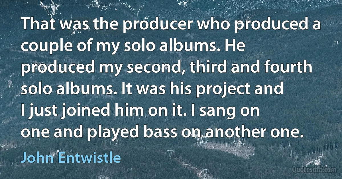 That was the producer who produced a couple of my solo albums. He produced my second, third and fourth solo albums. It was his project and I just joined him on it. I sang on one and played bass on another one. (John Entwistle)