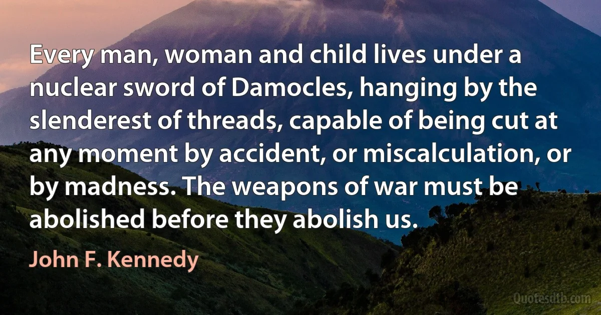 Every man, woman and child lives under a nuclear sword of Damocles, hanging by the slenderest of threads, capable of being cut at any moment by accident, or miscalculation, or by madness. The weapons of war must be abolished before they abolish us. (John F. Kennedy)