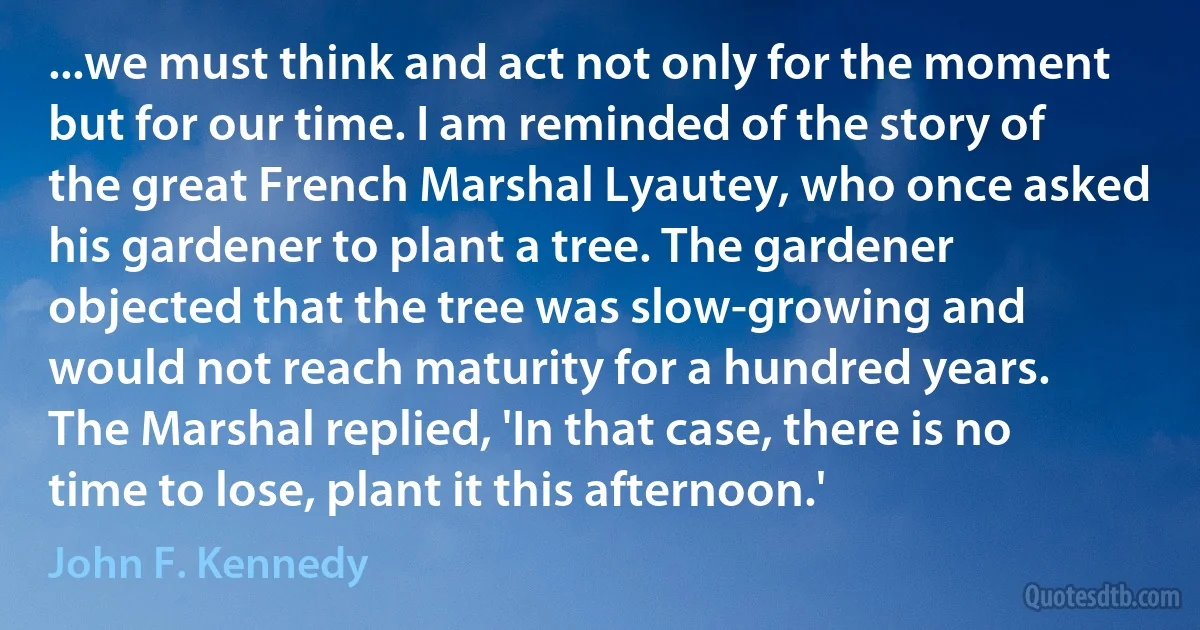 ...we must think and act not only for the moment but for our time. I am reminded of the story of the great French Marshal Lyautey, who once asked his gardener to plant a tree. The gardener objected that the tree was slow-growing and would not reach maturity for a hundred years. The Marshal replied, 'In that case, there is no time to lose, plant it this afternoon.' (John F. Kennedy)