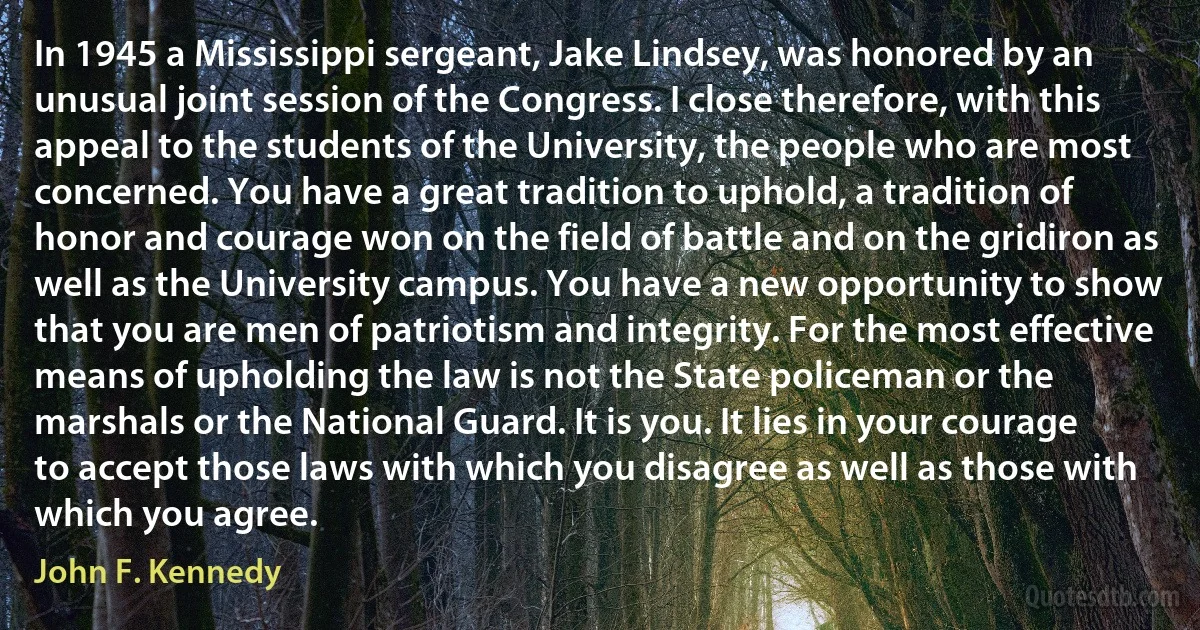 In 1945 a Mississippi sergeant, Jake Lindsey, was honored by an unusual joint session of the Congress. I close therefore, with this appeal to the students of the University, the people who are most concerned. You have a great tradition to uphold, a tradition of honor and courage won on the field of battle and on the gridiron as well as the University campus. You have a new opportunity to show that you are men of patriotism and integrity. For the most effective means of upholding the law is not the State policeman or the marshals or the National Guard. It is you. It lies in your courage to accept those laws with which you disagree as well as those with which you agree. (John F. Kennedy)