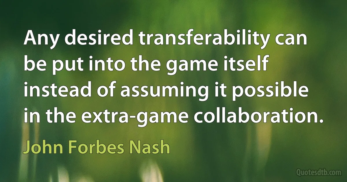 Any desired transferability can be put into the game itself instead of assuming it possible in the extra-game collaboration. (John Forbes Nash)