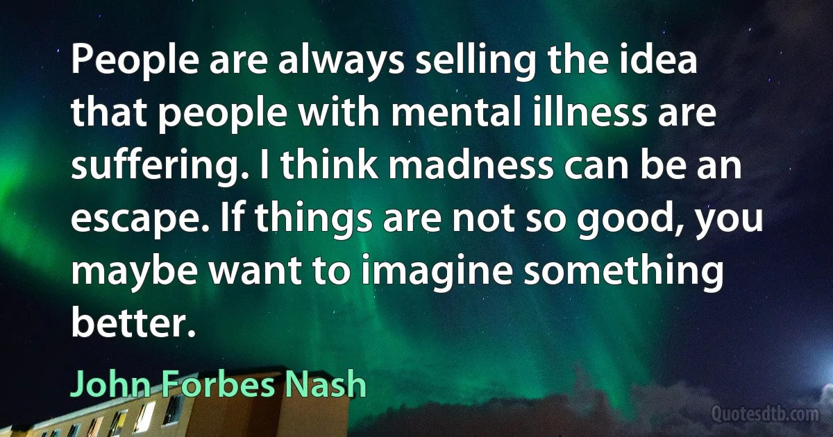 People are always selling the idea that people with mental illness are suffering. I think madness can be an escape. If things are not so good, you maybe want to imagine something better. (John Forbes Nash)