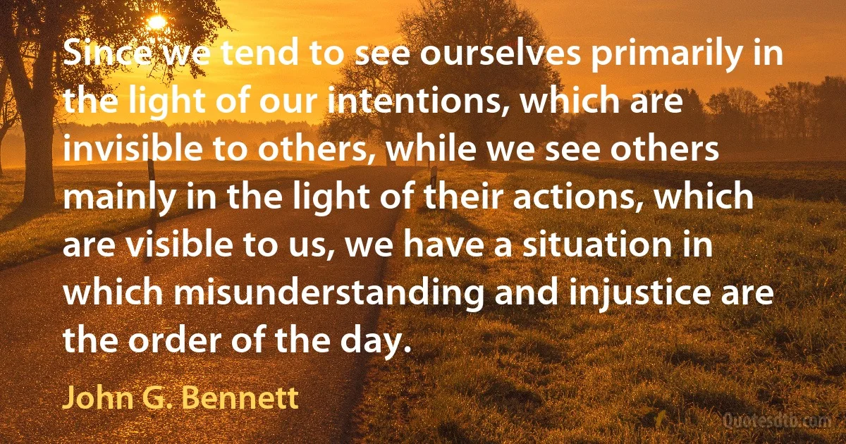 Since we tend to see ourselves primarily in the light of our intentions, which are invisible to others, while we see others mainly in the light of their actions, which are visible to us, we have a situation in which misunderstanding and injustice are the order of the day. (John G. Bennett)