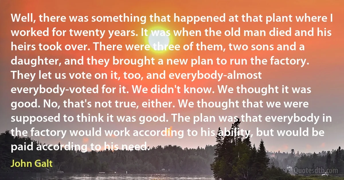 Well, there was something that happened at that plant where I worked for twenty years. It was when the old man died and his heirs took over. There were three of them, two sons and a daughter, and they brought a new plan to run the factory. They let us vote on it, too, and everybody-almost everybody-voted for it. We didn't know. We thought it was good. No, that's not true, either. We thought that we were supposed to think it was good. The plan was that everybody in the factory would work according to his ability, but would be paid according to his need. (John Galt)