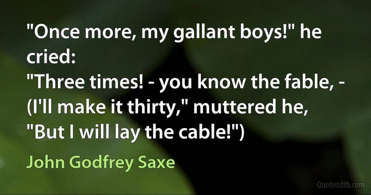 "Once more, my gallant boys!" he cried:
"Three times! - you know the fable, -
(I'll make it thirty," muttered he,
"But I will lay the cable!") (John Godfrey Saxe)