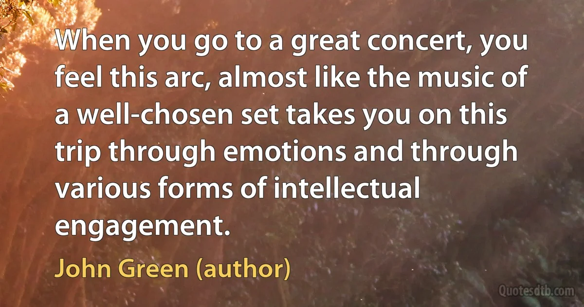 When you go to a great concert, you feel this arc, almost like the music of a well-chosen set takes you on this trip through emotions and through various forms of intellectual engagement. (John Green (author))