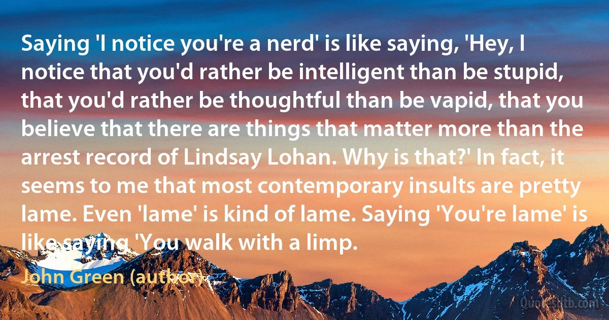 Saying 'I notice you're a nerd' is like saying, 'Hey, I notice that you'd rather be intelligent than be stupid, that you'd rather be thoughtful than be vapid, that you believe that there are things that matter more than the arrest record of Lindsay Lohan. Why is that?' In fact, it seems to me that most contemporary insults are pretty lame. Even 'lame' is kind of lame. Saying 'You're lame' is like saying 'You walk with a limp. (John Green (author))