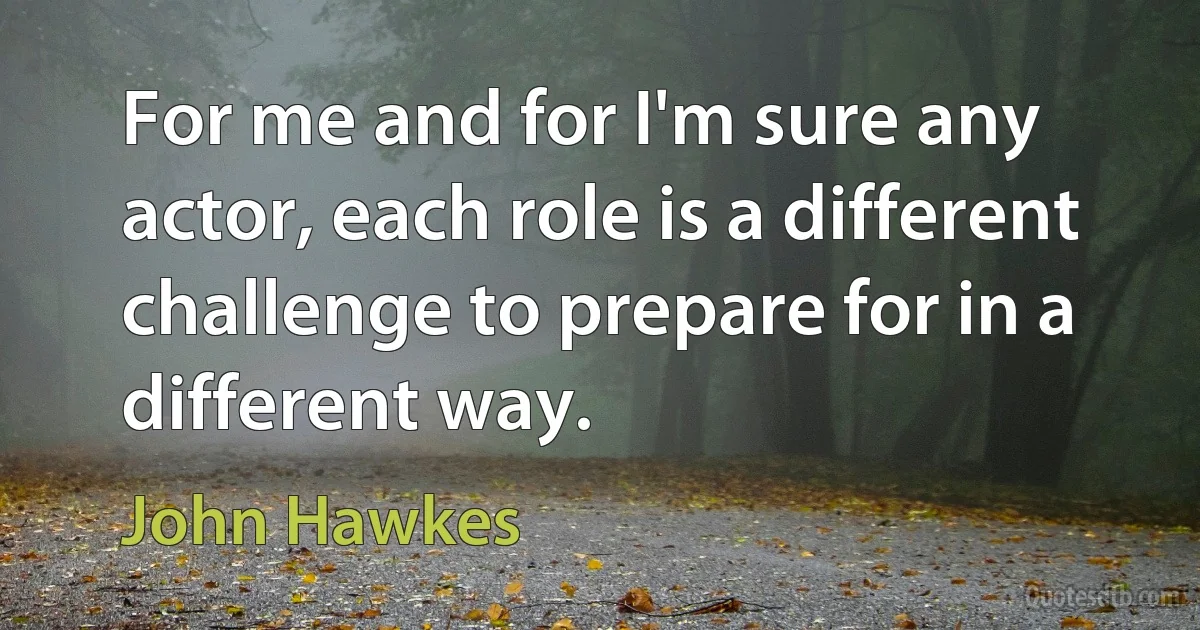 For me and for I'm sure any actor, each role is a different challenge to prepare for in a different way. (John Hawkes)