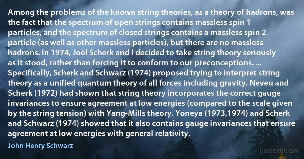 Among the problems of the known string theories, as a theory of hadrons, was the fact that the spectrum of open strings contains massless spin 1 particles, and the spectrum of closed strings contains a massless spin 2 particle (as well as other massless particles), but there are no massless hadrons. In 1974, Joël Scherk and I decided to take string theory seriously as it stood, rather than forcing it to conform to our preconceptions. ... Specifically, Scherk and Schwarz (1974) proposed trying to interpret string theory as a unified quantum theory of all forces including gravity. Neveu and Scherk (1972) had shown that string theory incorporates the correct gauge invariances to ensure agreement at low energies (compared to the scale given by the string tension) with Yang-Mills theory. Yoneya (1973,1974) and Scherk and Schwarz (1974) showed that it also contains gauge invariances that ensure agreement at low energies with general relativity. (John Henry Schwarz)