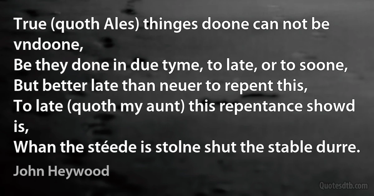 True (quoth Ales) thinges doone can not be vndoone,
Be they done in due tyme, to late, or to soone,
But better late than neuer to repent this,
To late (quoth my aunt) this repentance showd is,
Whan the stéede is stolne shut the stable durre. (John Heywood)