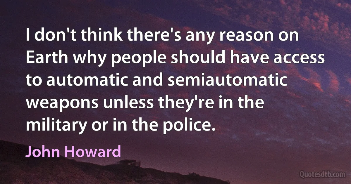 I don't think there's any reason on Earth why people should have access to automatic and semiautomatic weapons unless they're in the military or in the police. (John Howard)