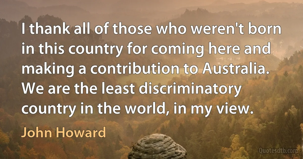 I thank all of those who weren't born in this country for coming here and making a contribution to Australia. We are the least discriminatory country in the world, in my view. (John Howard)