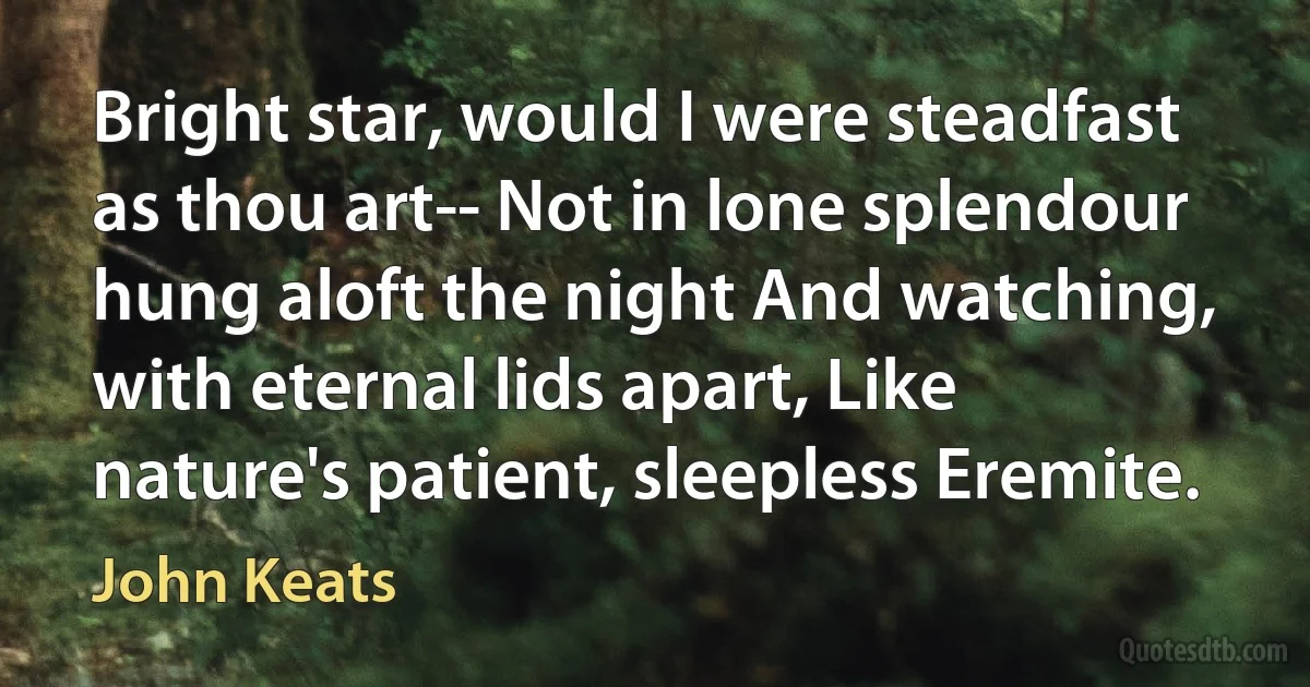 Bright star, would I were steadfast as thou art-- Not in lone splendour hung aloft the night And watching, with eternal lids apart, Like nature's patient, sleepless Eremite. (John Keats)