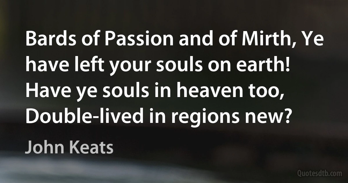 Bards of Passion and of Mirth, Ye have left your souls on earth! Have ye souls in heaven too, Double-lived in regions new? (John Keats)