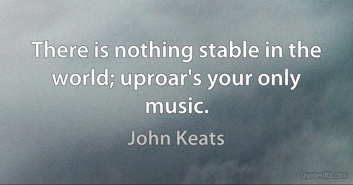 There is nothing stable in the world; uproar's your only music. (John Keats)