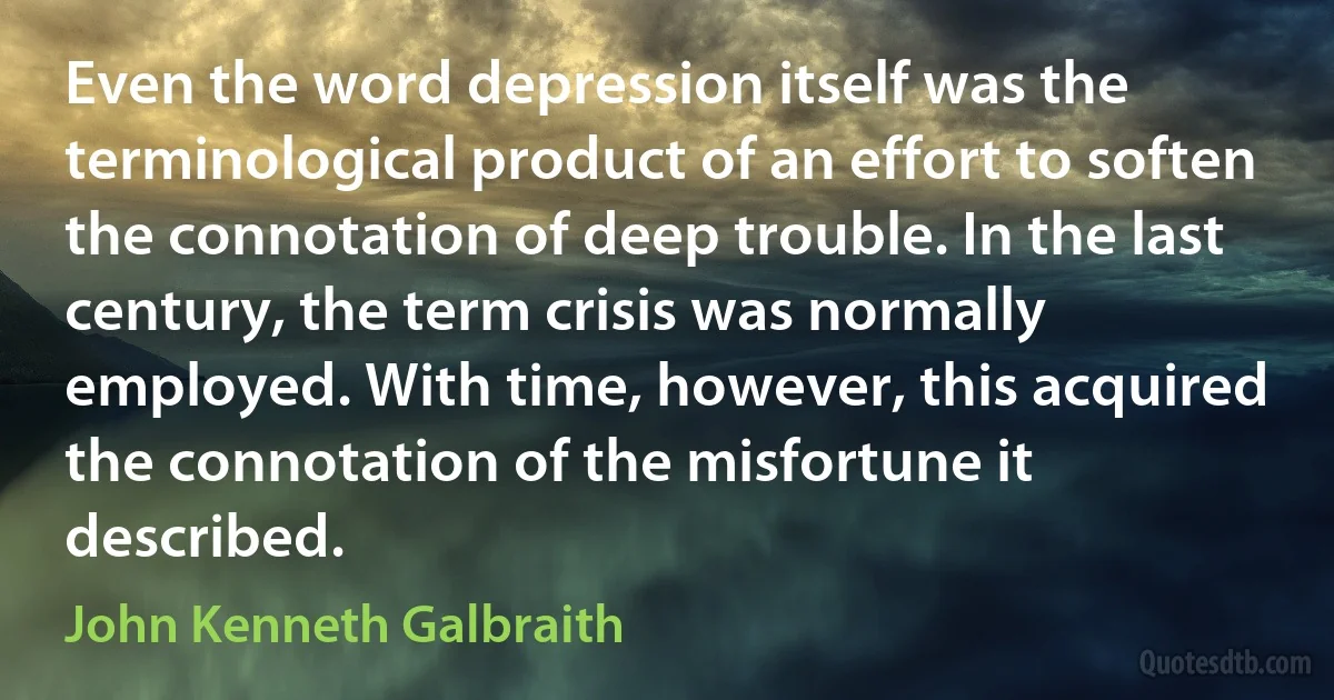 Even the word depression itself was the terminological product of an effort to soften the connotation of deep trouble. In the last century, the term crisis was normally employed. With time, however, this acquired the connotation of the misfortune it described. (John Kenneth Galbraith)