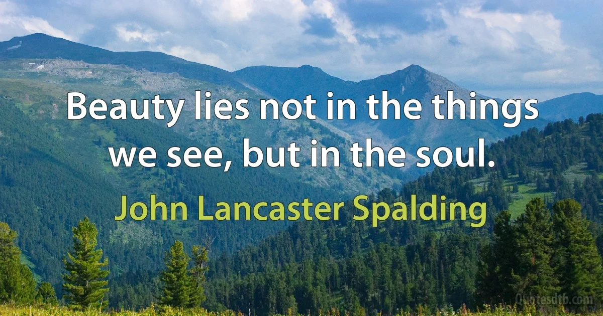 Beauty lies not in the things we see, but in the soul. (John Lancaster Spalding)