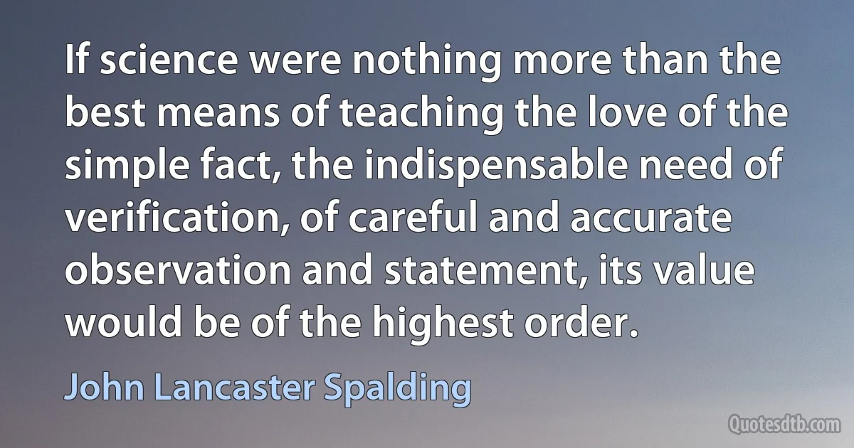 If science were nothing more than the best means of teaching the love of the simple fact, the indispensable need of verification, of careful and accurate observation and statement, its value would be of the highest order. (John Lancaster Spalding)