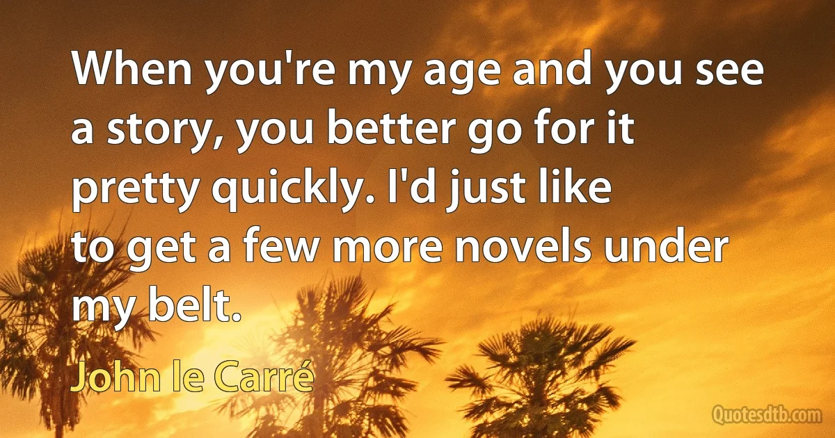 When you're my age and you see a story, you better go for it pretty quickly. I'd just like to get a few more novels under my belt. (John le Carré)