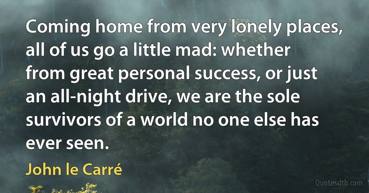 Coming home from very lonely places, all of us go a little mad: whether from great personal success, or just an all-night drive, we are the sole survivors of a world no one else has ever seen. (John le Carré)