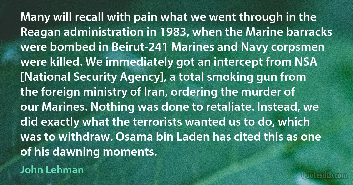 Many will recall with pain what we went through in the Reagan administration in 1983, when the Marine barracks were bombed in Beirut-241 Marines and Navy corpsmen were killed. We immediately got an intercept from NSA [National Security Agency], a total smoking gun from the foreign ministry of Iran, ordering the murder of our Marines. Nothing was done to retaliate. Instead, we did exactly what the terrorists wanted us to do, which was to withdraw. Osama bin Laden has cited this as one of his dawning moments. (John Lehman)