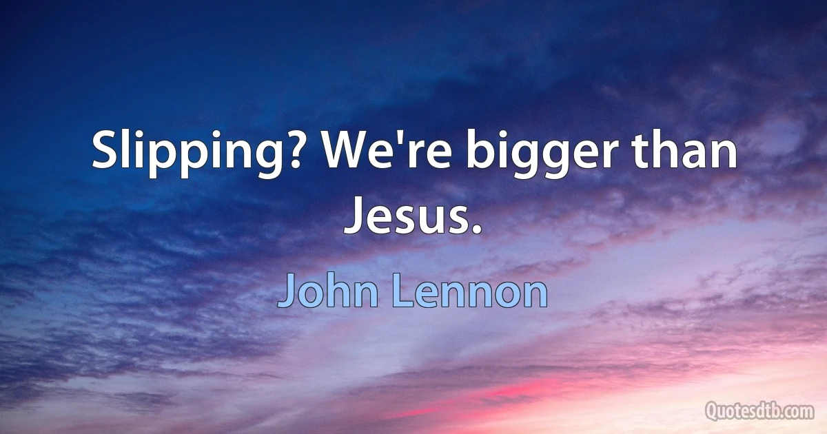 Slipping? We're bigger than Jesus. (John Lennon)