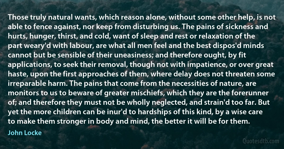 Those truly natural wants, which reason alone, without some other help, is not able to fence against, nor keep from disturbing us. The pains of sickness and hurts, hunger, thirst, and cold, want of sleep and rest or relaxation of the part weary'd with labour, are what all men feel and the best dispos'd minds cannot but be sensible of their uneasiness; and therefore ought, by fit applications, to seek their removal, though not with impatience, or over great haste, upon the first approaches of them, where delay does not threaten some irreparable harm. The pains that come from the necessities of nature, are monitors to us to beware of greater mischiefs, which they are the forerunner of; and therefore they must not be wholly neglected, and strain'd too far. But yet the more children can be inur'd to hardships of this kind, by a wise care to make them stronger in body and mind, the better it will be for them. (John Locke)