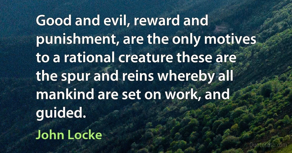 Good and evil, reward and punishment, are the only motives to a rational creature these are the spur and reins whereby all mankind are set on work, and guided. (John Locke)