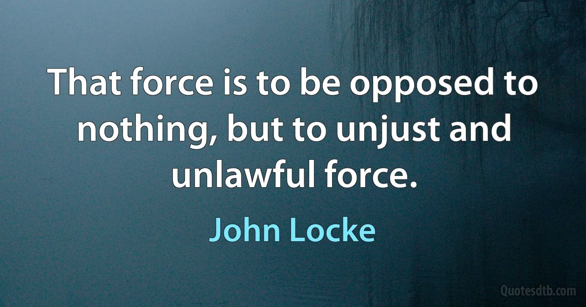 That force is to be opposed to nothing, but to unjust and unlawful force. (John Locke)