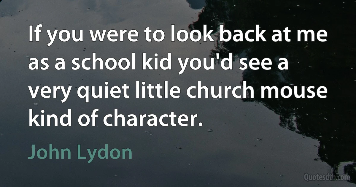 If you were to look back at me as a school kid you'd see a very quiet little church mouse kind of character. (John Lydon)