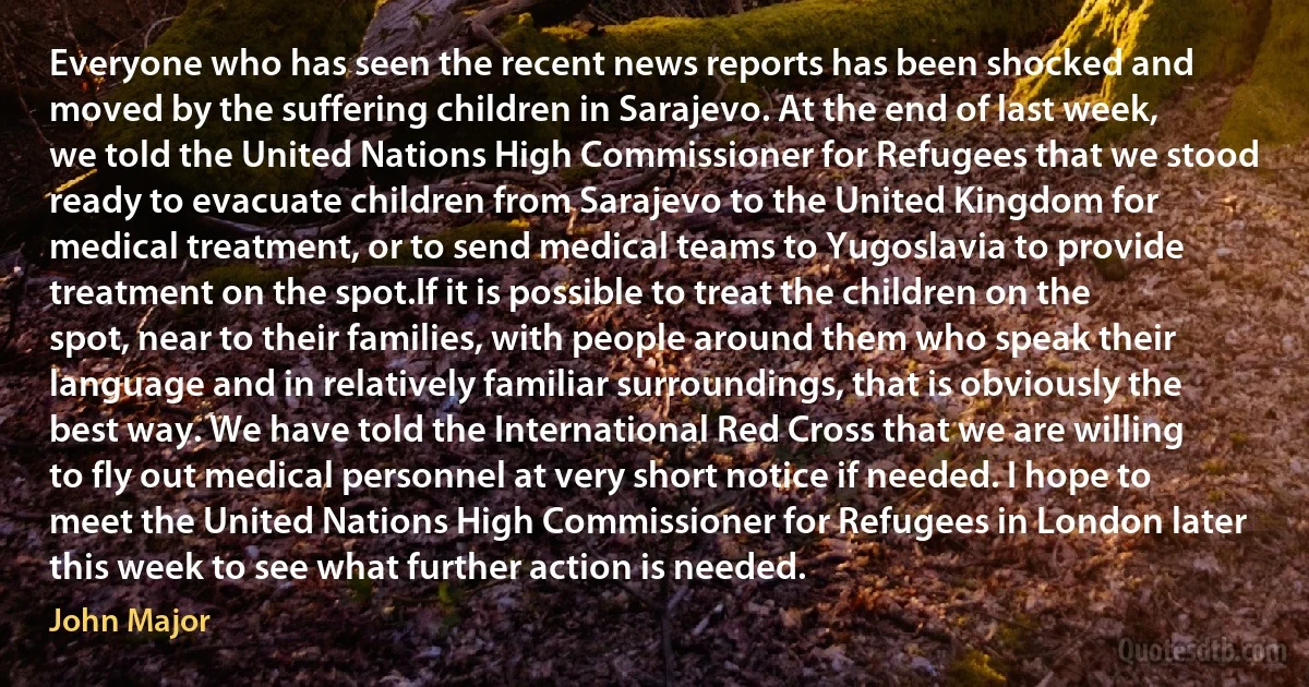 Everyone who has seen the recent news reports has been shocked and moved by the suffering children in Sarajevo. At the end of last week, we told the United Nations High Commissioner for Refugees that we stood ready to evacuate children from Sarajevo to the United Kingdom for medical treatment, or to send medical teams to Yugoslavia to provide treatment on the spot.If it is possible to treat the children on the spot, near to their families, with people around them who speak their language and in relatively familiar surroundings, that is obviously the best way. We have told the International Red Cross that we are willing to fly out medical personnel at very short notice if needed. I hope to meet the United Nations High Commissioner for Refugees in London later this week to see what further action is needed. (John Major)