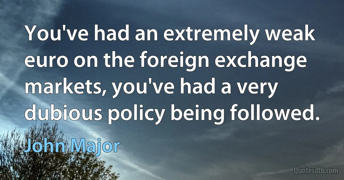 You've had an extremely weak euro on the foreign exchange markets, you've had a very dubious policy being followed. (John Major)