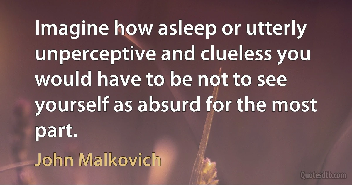 Imagine how asleep or utterly unperceptive and clueless you would have to be not to see yourself as absurd for the most part. (John Malkovich)