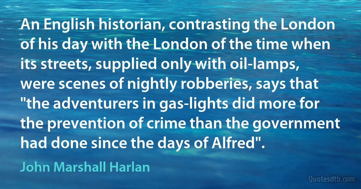 An English historian, contrasting the London of his day with the London of the time when its streets, supplied only with oil-lamps, were scenes of nightly robberies, says that "the adventurers in gas-lights did more for the prevention of crime than the government had done since the days of Alfred". (John Marshall Harlan)