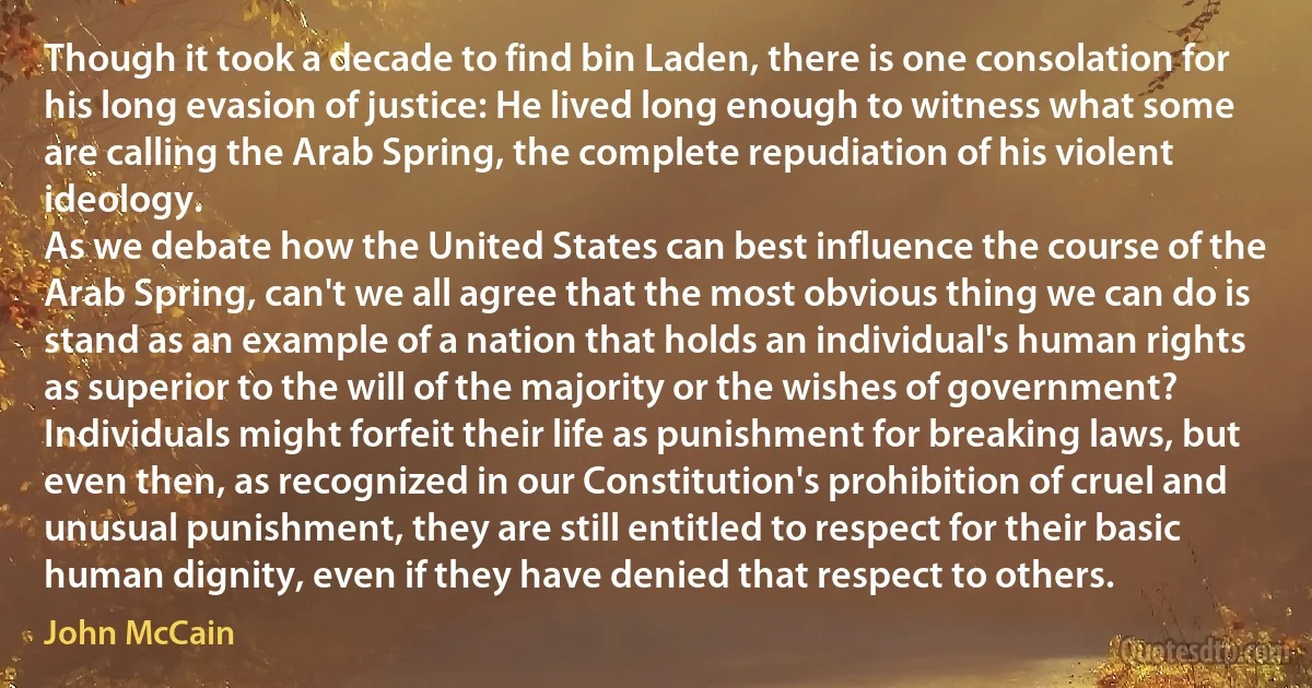 Though it took a decade to find bin Laden, there is one consolation for his long evasion of justice: He lived long enough to witness what some are calling the Arab Spring, the complete repudiation of his violent ideology.
As we debate how the United States can best influence the course of the Arab Spring, can't we all agree that the most obvious thing we can do is stand as an example of a nation that holds an individual's human rights as superior to the will of the majority or the wishes of government? Individuals might forfeit their life as punishment for breaking laws, but even then, as recognized in our Constitution's prohibition of cruel and unusual punishment, they are still entitled to respect for their basic human dignity, even if they have denied that respect to others. (John McCain)