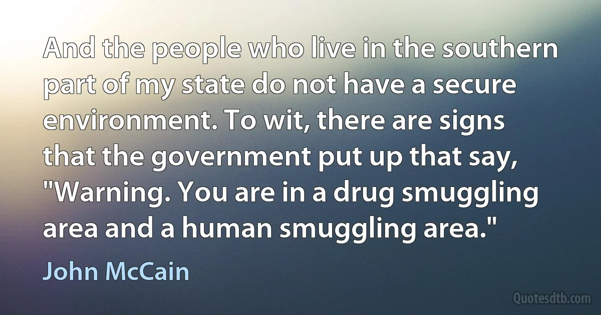 And the people who live in the southern part of my state do not have a secure environment. To wit, there are signs that the government put up that say, "Warning. You are in a drug smuggling area and a human smuggling area." (John McCain)